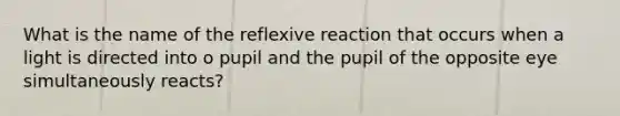 What is the name of the reflexive reaction that occurs when a light is directed into o pupil and the pupil of the opposite eye simultaneously reacts?