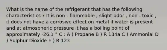 What is the name of the refrigerant that has the following characteristics ? It is non - flammable , slight odor , non - toxic , it does not have a corrosive effect on metal if water is present and at atmospheric pressure it has a boiling point of approximately -26.1 ° C : A ) Propane B ) R 134a C ) Ammonial D ) Sulphur Dioxide E ) R 123