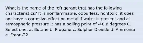 What is the name of the refrigerant that has the following characteristics? It is nonflammable, odourless, nontoxic, it does not have a corrosive effect on metal if water is present and at atmospheric pressure it has a boiling point of -40.6 degrees C. Select one: a. Butane b. Propane c. Sulphur Dioxide d. Ammonia e. Freon-22