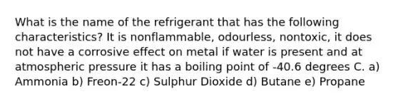 What is the name of the refrigerant that has the following characteristics? It is nonflammable, odourless, nontoxic, it does not have a corrosive effect on metal if water is present and at atmospheric pressure it has a boiling point of -40.6 degrees C. a) Ammonia b) Freon-22 c) Sulphur Dioxide d) Butane e) Propane