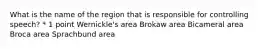 What is the name of the region that is responsible for controlling speech? * 1 point Wernickle's area Brokaw area Bicameral area Broca area Sprachbund area