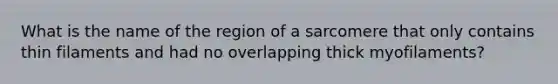 What is the name of the region of a sarcomere that only contains thin filaments and had no overlapping thick myofilaments?