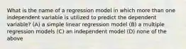 What is the name of a regression model in which more than one independent variable is utilized to predict the dependent variable? (A) a simple linear regression model (B) a multiple regression models (C) an independent model (D) none of the above