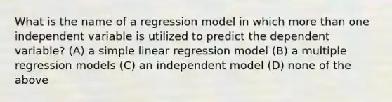 What is the name of a regression model in which <a href='https://www.questionai.com/knowledge/keWHlEPx42-more-than' class='anchor-knowledge'>more than</a> one independent variable is utilized to predict the dependent variable? (A) a <a href='https://www.questionai.com/knowledge/kuO8H0fiMa-simple-linear-regression' class='anchor-knowledge'>simple linear regression</a> model (B) a multiple regression models (C) an independent model (D) none of the above