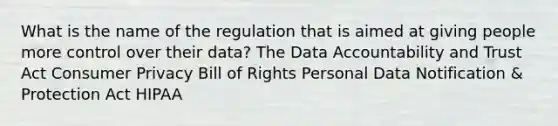 What is the name of the regulation that is aimed at giving people more control over their data? The Data Accountability and Trust Act Consumer Privacy Bill of Rights Personal Data Notification & Protection Act HIPAA