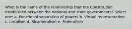 What is the name of the relationship that the Constitution established between the national and state governments? Select one: a. Functional separation of powers b. Virtual representation c. Localism d. Bicameralism e. Federalism