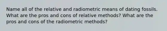 Name all of the relative and radiometric means of dating fossils. What are the pros and cons of relative methods? What are the pros and cons of the radiometric methods?