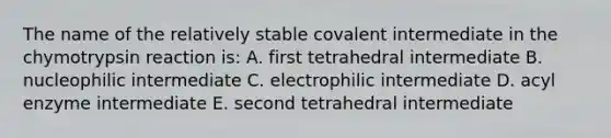 The name of the relatively stable covalent intermediate in the chymotrypsin reaction is: A. first tetrahedral intermediate B. nucleophilic intermediate C. electrophilic intermediate D. acyl enzyme intermediate E. second tetrahedral intermediate