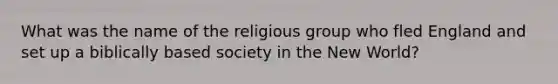 What was the name of the religious group who fled England and set up a biblically based society in the New World?