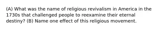 (A) What was the name of religious revivalism in America in the 1730s that challenged people to reexamine their eternal destiny? (B) Name one effect of this religious movement.