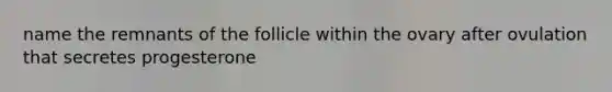 name the remnants of the follicle within the ovary after ovulation that secretes progesterone