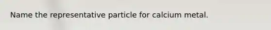 Name the representative particle for calcium metal.