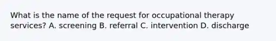 What is the name of the request for occupational therapy services? A. screening B. referral C. intervention D. discharge