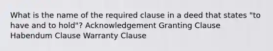 What is the name of the required clause in a deed that states "to have and to hold"? Acknowledgement Granting Clause Habendum Clause Warranty Clause