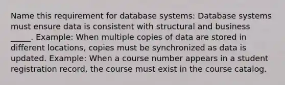 Name this requirement for database systems: Database systems must ensure data is consistent with structural and business _____. Example: When multiple copies of data are stored in different locations, copies must be synchronized as data is updated. Example: When a course number appears in a student registration record, the course must exist in the course catalog.