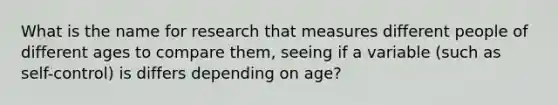 What is the name for research that measures different people of different ages to compare them, seeing if a variable (such as self-control) is differs depending on age?