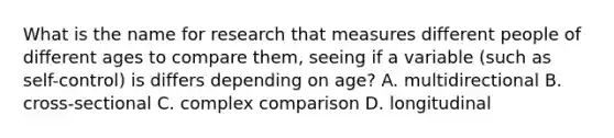 What is the name for research that measures different people of different ages to compare them, seeing if a variable (such as self-control) is differs depending on age? A. multidirectional B. cross-sectional C. complex comparison D. longitudinal