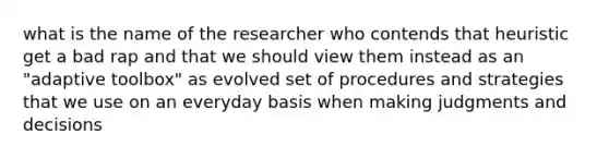 what is the name of the researcher who contends that heuristic get a bad rap and that we should view them instead as an "adaptive toolbox" as evolved set of procedures and strategies that we use on an everyday basis when making judgments and decisions