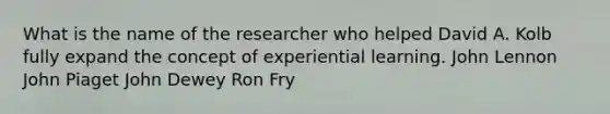 What is the name of the researcher who helped David A. Kolb fully expand the concept of experiential learning. John Lennon John Piaget John Dewey Ron Fry