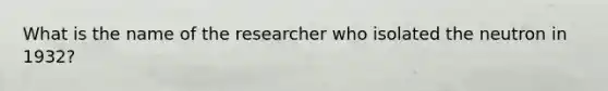 What is the name of the researcher who isolated the neutron in 1932?