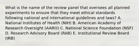 What is the name of the review panel that oversees all planned experiments to ensure that they meet ethical standards following national and international guidelines and laws? A. National Institutes of Health (NIH) B. American Academy of Research Oversight (AARO) C. National Science Foundation (NSF) D. Research Advisory Board (RAB) E. Institutional Review Board (IRB)