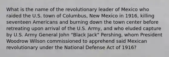 What is the name of the revolutionary leader of Mexico who raided the U.S. town of Columbus, New Mexico in 1916, killing seventeen Americans and burning down the town center before retreating upon arrival of the U.S. Army, and who eluded capture by U.S. Army General John "Black Jack" Pershing, whom President Woodrow Wilson commissioned to apprehend said Mexican revolutionary under the National Defense Act of 1916?