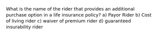 What is the name of the rider that provides an additional purchase option in a life insurance policy? a) Payor Rider b) Cost of living rider c) waiver of premium rider d) guaranteed insurability rider