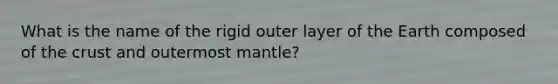 What is the name of the rigid outer layer of the Earth composed of the crust and outermost mantle?