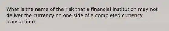 What is the name of the risk that a financial institution may not deliver the currency on one side of a completed currency transaction?