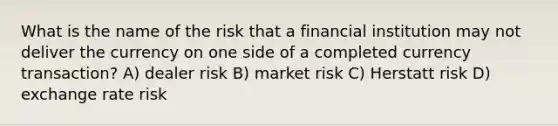 What is the name of the risk that a financial institution may not deliver the currency on one side of a completed currency transaction? A) dealer risk B) market risk C) Herstatt risk D) exchange rate risk