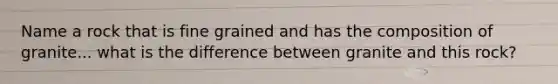 Name a rock that is fine grained and has the composition of granite... what is the difference between granite and this rock?