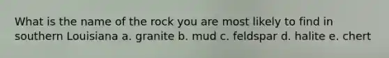 What is the name of the rock you are most likely to find in southern Louisiana a. granite b. mud c. feldspar d. halite e. chert
