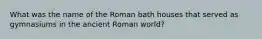 What was the name of the Roman bath houses that served as gymnasiums in the ancient Roman world?