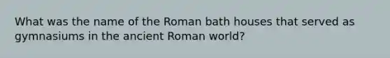 What was the name of the Roman bath houses that served as gymnasiums in the ancient Roman world?