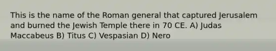 This is the name of the Roman general that captured Jerusalem and burned the Jewish Temple there in 70 CE. A) Judas Maccabeus B) Titus C) Vespasian D) Nero