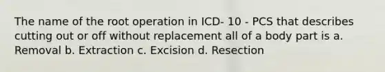 The name of the root operation in ICD- 10 - PCS that describes cutting out or off without replacement all of a body part is a. Removal b. Extraction c. Excision d. Resection