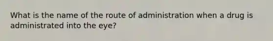 What is the name of the route of administration when a drug is administrated into the eye?