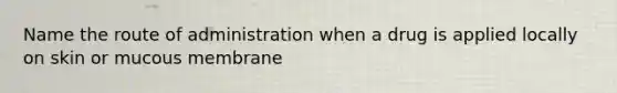 Name the route of administration when a drug is applied locally on skin or mucous membrane