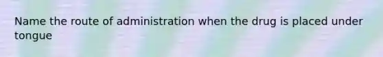 Name the route of administration when the drug is placed under tongue