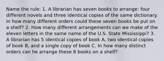 Name the rule: 1. A librarian has seven books to arrange: four different novels and three identical copies of the same dictionary. In how many different orders could these seven books be put on a shelf? 2. How many different arrangements can we make of the eleven letters in the same name of the U.S. State Mississippi? 3. A librarian has 5 identical copies of book A, two identical copies of book B, and a single copy of book C. In how many distinct orders can he arrange these 8 books on a shelf?