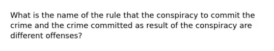 What is the name of the rule that the conspiracy to commit the crime and the crime committed as result of the conspiracy are different offenses?