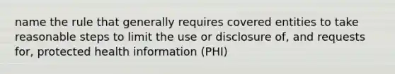 name the rule that generally requires covered entities to take reasonable steps to limit the use or disclosure of, and requests for, protected health information (PHI)