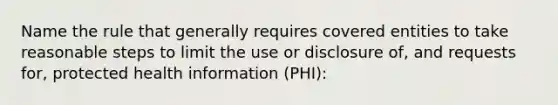 Name the rule that generally requires covered entities to take reasonable steps to limit the use or disclosure of, and requests for, protected health information (PHI):