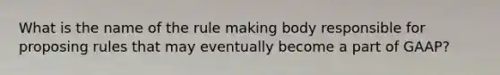 What is the name of the rule making body responsible for proposing rules that may eventually become a part of GAAP?