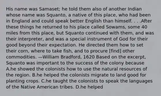 His name was Samaset; he told them also of another Indian whose name was Squanto, a native of this place, who had been in England and could speak better English than himself. . . .After these things he returned to his place called Sowams, some 40 miles from this place, but Squanto continued with them, and was their interpreter, and was a special instrument of God for their good beyond their expectation. He directed them how to set their corn, where to take fish, and to procure [find] other commodities. —William Bradford, 1620 Based on the excerpt, Squanto was important to the success of the colony because A.he showed the colonists how to use the natural resources of the region. B.he helped the colonists migrate to land good for planting crops. C.he taught the colonists to speak the languages of the Native American tribes. D.he helped