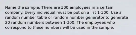 Name the sample: There are 300 employees in a certain company. Every individual must be put on a list 1-300. Use a random number table or random number generator to generate 20 random numbers between 1-300. The employees who correspond to these numbers will be used in the sample.