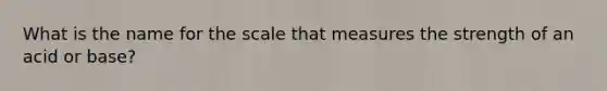 What is the name for the scale that measures the strength of an acid or base?