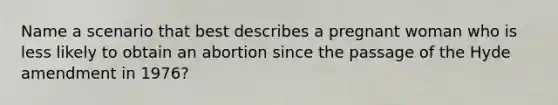 Name a scenario that best describes a pregnant woman who is less likely to obtain an abortion since the passage of the Hyde amendment in 1976?