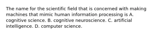 The name for the scientific field that is concerned with making machines that mimic human information processing is A. cognitive science. B. cognitive neuroscience. C. artificial intelligence. D. computer science.