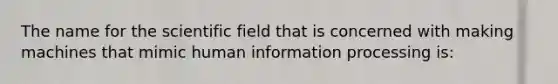 The name for the scientific field that is concerned with making machines that mimic human information processing is: